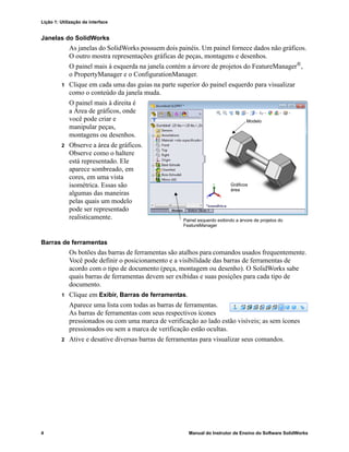 Lição 1: Utilização da interface
4 Manual do Instrutor de Ensino do Software SolidWorks
Janelas do SolidWorks
As janelas do SolidWorks possuem dois painéis. Um painel fornece dados não gráficos.
O outro mostra representações gráficas de peças, montagens e desenhos.
O painel mais à esquerda na janela contém a árvore de projetos do FeatureManager®,
o PropertyManager e o ConfigurationManager.
1 Clique em cada uma das guias na parte superior do painel esquerdo para visualizar
como o conteúdo da janela muda.
O painel mais à direita é
a Área de gráficos, onde
você pode criar e
manipular peças,
montagens ou desenhos.
2 Observe a área de gráficos.
Observe como o haltere
está representado. Ele
aparece sombreado, em
cores, em uma vista
isométrica. Essas são
algumas das maneiras
pelas quais um modelo
pode ser representado
realisticamente.
Barras de ferramentas
Os botões das barras de ferramentas são atalhos para comandos usados frequentemente.
Você pode definir o posicionamento e a visibilidade das barras de ferramentas de
acordo com o tipo de documento (peça, montagem ou desenho). O SolidWorks sabe
quais barras de ferramentas devem ser exibidas e suas posições para cada tipo de
documento.
1 Clique em Exibir, Barras de ferramentas.
Aparece uma lista com todas as barras de ferramentas.
As barras de ferramentas com seus respectivos ícones
pressionados ou com uma marca de verificação ao lado estão visíveis; as sem ícones
pressionados ou sem a marca de verificação estão ocultas.
2 Ative e desative diversas barras de ferramentas para visualizar seus comandos.
Modelo
Gráficos
área
Painel esquerdo exibindo a árvore de projetos do
FeatureManager
 