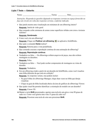 Lição 7: Conceitos básicos do SolidWorks eDrawings
166 Manual do Instrutor de Ensino do Software SolidWorks
Lição 7 Teste — Gabarito
Nome: ______________________________Turma: _________ Data:_______________
Instruções: Responda às questões digitando as respostas corretas no espaço fornecido ou
faça um círculo em volta das respostas corretas, conforme indicado.
1 Que janela mostra uma visualização em miniatura de um eDrawing inteiro?
Resposta: Janela de visão geral.
2 Que comando exibe estruturas de arame como superfícies sólidas com cores e texturas
realistas?
Resposta: Sombreado.
3 Como você cria um eDrawing?
Resposta: Clique em Publicar um eDrawing no aplicativo SolidWorks.
4 Que ação o comando Home realiza?
Resposta: Retorna para a vista predefinida.
5 Que comando executa a reprodução contínua de uma animação do eDrawing?
Resposta: Reprodução contínua.
6 Verdadeiro ou falso — Os eDrawings exibem arquivos de peças, mas não exibem
montagens ou desenhos.
Resposta: Falso.
7 Verdadeiro ou falso — Você pode ocultar componentes de montagens ou vistas de
desenho.
Resposta: Verdadeiro.
8 Em um eDrawing criado a partir de um desenho do SolidWorks, como você visualiza
uma folha diferente da que está em exibição?
Resposta: As respostas variam, mas podem incluir:
• Na guia Folhas do eDrawings Manager, clique duas vezes na folha que deseja
visualizar.
• Clique na guia da folha localizada abaixo da área de gráficos do eDrawings Viewer.
9 Que ajuda visual lhe permite identificar a orientação do modelo em um desenho?
Resposta: Cursor 3D.
10 Manter a tecla Shift pressionada e apertar uma tecla de seta gira a vista 90 graus de
cada vez. Como você giraria uma vista 15 graus de cada vez?
Resposta: Pressione uma tecla de seta sem pressionar Shift.
 