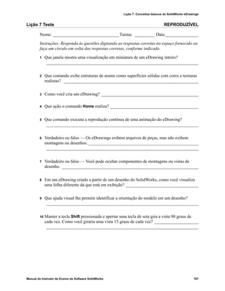 Lição 7: Conceitos básicos do SolidWorks eDrawings
Manual do Instrutor de Ensino do Software SolidWorks 167
Lição 7 Teste REPRODUZÍVEL
Nome: ______________________________Turma: _________ Data:_______________
Instruções: Responda às questões digitando as respostas corretas no espaço fornecido ou
faça um círculo em volta das respostas corretas, conforme indicado.
1 Que janela mostra uma visualização em miniatura de um eDrawing inteiro?
_____________________________________________________________________
2 Que comando exibe estruturas de arame como superfícies sólidas com cores e texturas
realistas? _____________________________________________________________
3 Como você cria um eDrawing? ____________________________________________
4 Que ação o comando Home realiza? ________________________________________
5 Que comando executa a reprodução contínua de uma animação do eDrawing?
_____________________________________________________________________
6 Verdadeiro ou falso — Os eDrawings exibem arquivos de peças, mas não exibem
montagens ou desenhos.__________________________________________________
_____________________________________________________________________
7 Verdadeiro ou falso — Você pode ocultar componentes de montagens ou vistas de
desenho. ______________________________________________________________
8 Em um eDrawing criado a partir de um desenho do SolidWorks, como você visualiza
uma folha diferente da que está em exibição? _________________________________
9 Que ajuda visual lhe permite identificar a orientação do modelo em um desenho?
_____________________________________________________________________
10 Manter a tecla Shift pressionada e apertar uma tecla de seta gira a vista 90 graus de
cada vez. Como você giraria uma vista 15 graus de cada vez? ____________________
_____________________________________________________________________
 