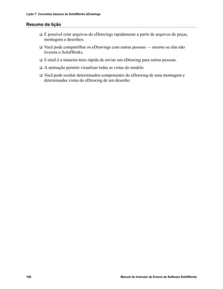 Lição 7: Conceitos básicos do SolidWorks eDrawings
168 Manual do Instrutor de Ensino do Software SolidWorks
Resumo da lição
 É possível criar arquivos do eDrawings rapidamente a partir de arquivos de peças,
montagens e desenhos.
 Você pode compartilhar os eDrawings com outras pessoas — mesmo se elas não
tiverem o SolidWorks.
 E-mail é a maneira mais rápida de enviar um eDrawing para outras pessoas.
 A animação permite visualizar todas as vistas do modelo.
 Você pode ocultar determinados componentes do eDrawing de uma montagem e
determinadas vistas do eDrawing de um desenho.
 