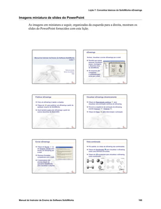 Lição 7: Conceitos básicos do SolidWorks eDrawings
Manual do Instrutor de Ensino do Software SolidWorks 169
Imagens miniatura de slides do PowerPoint
As imagens em miniatura a seguir, organizadas da esquerda para a direita, mostram os
slides do PowerPoint fornecidos com esta lição.
Confidential
Information
Nome da escola
Nome do professor
Data
Manual do Instrutor de Ensino do Software SolidWorks
Lição 7
Confidential
Information
eDrawings
Animar, visualizar e enviar eDrawings por e-mail.
Permite que outras
pessoas visualizem
peças, montagens
e desenhos fora
do SolidWorks.
Os arquivos são
compactos
o suficiente para
envio por e-mail.
Confidential
Information
Publicar eDrawings
Criar um eDrawing é rápido e simples.
Clique em para publicar um eDrawing a partir de
qualquer arquivo do SolidWorks.
Você também pode criar eDrawings a partir de
outros desenhos do AutoCAD®.
Confidential
Information
Visualizar eDrawings dinamicamente
Clique em Reprodução contínua para
visualizar uma animação contínua do eDrawing.
Percorra a seqüência de animação do eDrawing
usando Avançar e Anterior .
Clique em Parar para interromper a animação.
Confidential
Information
Enviar eDrawings
Clique em Enviar ou
em Arquivo, Enviar para
enviar um eDrawing por
e-mail.
Diversos formatos
compatíveis com e-mail.
O destinatário não
precisa dispor do
aplicativo SolidWorks
para visualizar o arquivo.
Confidential
Information
Vista sombreada
Por padrão, as vistas do eDrawing são sombreadas.
Clique em Sombreada para visualizar o eDrawing
como uma estrutura de arame.
Clique em novamente para visualizar o eDrawing
como sombreado.
 