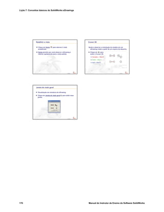 Lição 7: Conceitos básicos do SolidWorks eDrawings
170 Manual do Instrutor de Ensino do Software SolidWorks
Confidential
Information
Redefinir a vista
Clique em Home para retornar à vista
predefinida.
Home permite que você observe o eDrawing e
retorne rapidamente para a vista padrão.
Confidential
Information
Cursor 3D
Ajuda a observar a orientação do modelo em um
eDrawing criado a partir de um arquivo de desenho.
Clique em para
exibir o Cursor 3D.
Vermelho — Eixo X
Verde — Eixo Y
Azul — Eixo Z
Confidential
Information
Janela de visão geral
Visualização em miniatura do eDrawing.
Clique em Janela de visão geral para exibir essa
janela.
 