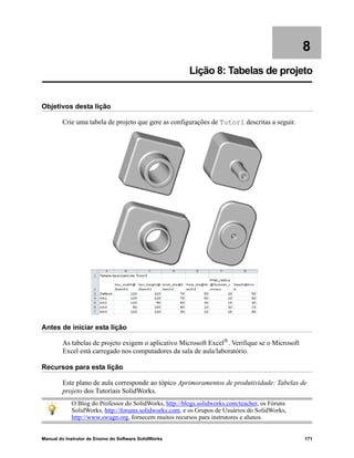 Manual do Instrutor de Ensino do Software SolidWorks 171
8
Lição 8: Tabelas de projeto
Objetivos desta lição
Crie uma tabela de projeto que gere as configurações de Tutor1 descritas a seguir.
Antes de iniciar esta lição
As tabelas de projeto exigem o aplicativo Microsoft Excel®
. Verifique se o Microsoft
Excel está carregado nos computadores da sala de aula/laboratório.
Recursos para esta lição
Este plano de aula corresponde ao tópico Aprimoramentos de produtividade: Tabelas de
projeto dos Tutoriais SolidWorks.
O Blog do Professor do SolidWorks, http://blogs.solidworks.com/teacher, os Fóruns
SolidWorks, http://forums.solidworks.com, e os Grupos de Usuários do SolidWorks,
http://www.swugn.org, fornecem muitos recursos para instrutores e alunos.
 