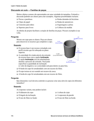 Lição 8: Tabelas de projeto
174 Manual do Instrutor de Ensino do Software SolidWorks
Discussão em aula — Famílias de peças
Muitos objetos comuns são apresentados em uma variedade de tamanhos. Estimule a
discussão pedindo aos alunos para citar exemplos. Algumas possibilidades incluem:
 Porcas e parafusos  Rodas dentadas de bicicletas
 Clipes de papel  Rodas de automóveis
 Conexões para tubos  Engrenagens e polias
 Suportes para livros  Colheres de medida
As tabelas de projeto facilitam a criação de famílias de peças. Procure exemplos à sua
volta.
Pergunta:
Mostre um copo para os alunos. Peça aos alunos
para descrever os recursos que compõem o copo.
Resposta:
 O recurso-base é um recurso extrudado com
perfil circular que foi esboçado no plano
superior.
 A conicidade foi criada através da extrusão
do recurso-base com a opção Inclinação.
A opção Inclinação cria um afunilamento
durante o processo de extrusão. Você pode
especificar a quantidade de inclinação
(o valor do ângulo) e se a conicidade será para dentro ou para fora.
 O fundo do copo foi arredondado com um recurso de filete.
 O copo tornou-se oco usando um recurso de casca.
 A borda do copo foi arredondada com um recurso de filete.
Pergunta:
Que dimensões você deveria controlar se quisesse criar uma série de copos de diferentes
tamanhos?
Resposta:
As respostas variam, mas podem incluir:
 O diâmetro do copo  A altura do copo
 O ângulo da inclinação  A espessura da parede
 O raio do filete no fundo  O raio do filete na borda
 