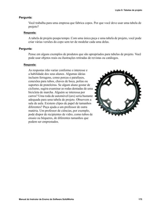 Lição 8: Tabelas de projeto
Manual do Instrutor de Ensino do Software SolidWorks 175
Pergunta:
Você trabalha para uma empresa que fabrica copos. Por que você deve usar uma tabela de
projeto?
Resposta:
A tabela de projeto poupa tempo. Com uma única peça e uma tabela de projeto, você pode
criar várias versões do copo sem ter de modelar cada uma delas.
Pergunta:
Pense em alguns exemplos de produtos que são apropriados para tabelas de projeto. Você
pode usar objetos reais ou ilustrações retiradas de revistas ou catálogos.
Resposta:
As respostas irão variar conforme o interesse e
a habilidade dos seus alunos. Algumas ideias
incluem ferragens, como porcas e parafusos,
conexões para tubos, chaves de boca, polias ou
suportes de prateleiras. Se algum aluno gostar de
ciclismo, sugira examinar as rodas dentadas de uma
bicicleta de marcha. Alguém se interessa por
carros? Uma roda de automóvel (aro) seria bastante
adequada para uma tabela de projeto. Observem a
sala de aula. Existem clipes de papel de tamanhos
diferentes? Peça ajuda a um professor de outra
matéria. Um professor de ciências, por exemplo,
pode dispor de recipientes de vidro, como tubos de
ensaio ou béqueres, de diferentes tamanhos que
podem ser emprestados.
 