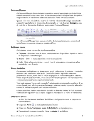 Lição 1: Utilização da interface
Manual do Instrutor de Ensino do Software SolidWorks 5
CommandManager
O CommandManager é uma barra de ferramentas sensível ao contexto que é atualizada
dinamicamente de acordo com a barra de ferramentas que você deseja acessar. Por padrão,
ele possui barra de ferramentas embutidas de acordo com o tipo de documento.
Quando você clica em um botão na área de controle, o CommandManager é atualizado
para exibir aquela barra de ferramentas. Por exemplo, se você clicar em Esboço na área
de controle, as ferramentas de esboço aparecem no CommandManager.
Use o CommandManager para acessar os botões da barra de ferramentas em um local
central e para economizar espaço na área de gráficos.
Botões do mouse
Os botões do mouse operam das seguintes maneiras:
 Esquerdo – Seleciona itens de menu, entidades na área de gráficos e objetos na árvore
de projetos do FeatureManager.
 Direito – Exibe os menus de atalhos sensíveis ao contexto.
 Meio – Gira, aplica panorâmica e zoom à vista de uma peça ou montagem, e aplica
panorâmica a um desenho.
Menus de atalhos
Os menus de atalhos fornecem acesso a uma ampla variedade de ferramentas e comandos
enquanto você trabalha no SolidWorks. Quando você move o ponteiro sobre uma
geometria do modelo, sobre itens na árvore de projetos do FeatureManager ou sobre as
bordas da janela do SolidWorks, clicar com o botão direito apresenta um menu de atalhos
com os comandos apropriados para o item clicado.
Você pode acessar o “menu mais comandos” selecionando as setas duplas para baixo no
menu. Quando você seleciona as setas duplas para baixo ou mantém o ponteiro sobre elas,
o menu de atalhos se expande para oferecer mais itens.
O menu de atalhos fornece uma maneira eficiente de trabalhar sem ter de ficar movendo
continuamente o ponteiro até os menus suspensos principais ou as barras de ferramentas.
Obter ajuda on-line
Se tiver dúvidas ao usar o software SolidWorks, você pode encontrar as respostas de
diversas formas:
 Clique em Ajuda na barra de ferramentas Padrão.
 Clique em Ajuda, Tópicos da ajuda do SolidWorks na barra de menus.
 Enquanto estiver em um comando, clique em Ajuda no diálogo.
área de controle
 