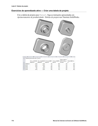 Lição 8: Tabelas de projeto
176 Manual do Instrutor de Ensino do Software SolidWorks
Exercícios de aprendizado ativo — Criar uma tabela de projeto
Crie a tabela de projeto para Tutor1. Siga as instruções apresentadas em
Aprimoramentos de produtividade: Tabelas de projeto nos Tutoriais SolidWorks.
 