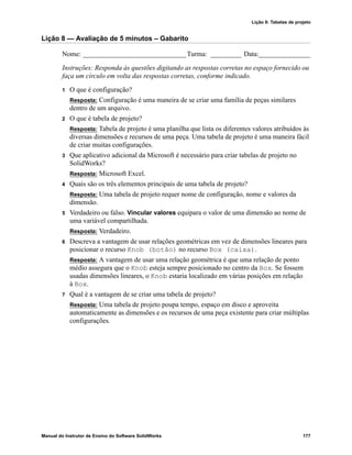 Lição 8: Tabelas de projeto
Manual do Instrutor de Ensino do Software SolidWorks 177
Lição 8 — Avaliação de 5 minutos – Gabarito
Nome: ______________________________Turma: _________ Data:_______________
Instruções: Responda às questões digitando as respostas corretas no espaço fornecido ou
faça um círculo em volta das respostas corretas, conforme indicado.
1 O que é configuração?
Resposta: Configuração é uma maneira de se criar uma família de peças similares
dentro de um arquivo.
2 O que é tabela de projeto?
Resposta: Tabela de projeto é uma planilha que lista os diferentes valores atribuídos às
diversas dimensões e recursos de uma peça. Uma tabela de projeto é uma maneira fácil
de criar muitas configurações.
3 Que aplicativo adicional da Microsoft é necessário para criar tabelas de projeto no
SolidWorks?
Resposta: Microsoft Excel.
4 Quais são os três elementos principais de uma tabela de projeto?
Resposta: Uma tabela de projeto requer nome de configuração, nome e valores da
dimensão.
5 Verdadeiro ou falso. Vincular valores equipara o valor de uma dimensão ao nome de
uma variável compartilhada.
Resposta: Verdadeiro.
6 Descreva a vantagem de usar relações geométricas em vez de dimensões lineares para
posicionar o recurso Knob (botão) no recurso Box (caixa).
Resposta: A vantagem de usar uma relação geométrica é que uma relação de ponto
médio assegura que o Knob esteja sempre posicionado no centro da Box. Se fossem
usadas dimensões lineares, o Knob estaria localizado em várias posições em relação
à Box.
7 Qual é a vantagem de se criar uma tabela de projeto?
Resposta: Uma tabela de projeto poupa tempo, espaço em disco e aproveita
automaticamente as dimensões e os recursos de uma peça existente para criar múltiplas
configurações.
 