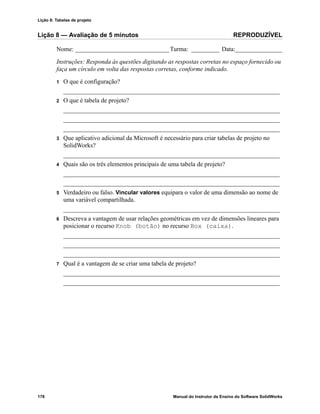 Lição 8: Tabelas de projeto
178 Manual do Instrutor de Ensino do Software SolidWorks
Lição 8 — Avaliação de 5 minutos REPRODUZÍVEL
Nome: ______________________________Turma: _________ Data:_______________
Instruções: Responda às questões digitando as respostas corretas no espaço fornecido ou
faça um círculo em volta das respostas corretas, conforme indicado.
1 O que é configuração?
_____________________________________________________________________
2 O que é tabela de projeto?
_____________________________________________________________________
_____________________________________________________________________
_____________________________________________________________________
3 Que aplicativo adicional da Microsoft é necessário para criar tabelas de projeto no
SolidWorks?
_____________________________________________________________________
4 Quais são os três elementos principais de uma tabela de projeto?
_____________________________________________________________________
_____________________________________________________________________
5 Verdadeiro ou falso. Vincular valores equipara o valor de uma dimensão ao nome de
uma variável compartilhada.
_____________________________________________________________________
6 Descreva a vantagem de usar relações geométricas em vez de dimensões lineares para
posicionar o recurso Knob (botão) no recurso Box (caixa).
_____________________________________________________________________
_____________________________________________________________________
_____________________________________________________________________
7 Qual é a vantagem de se criar uma tabela de projeto?
_____________________________________________________________________
_____________________________________________________________________
 