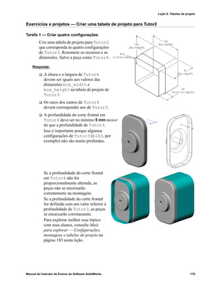 Lição 8: Tabelas de projeto
Manual do Instrutor de Ensino do Software SolidWorks 179
Exercícios e projetos — Criar uma tabela de projeto para Tutor2
Tarefa 1 — Criar quatro configurações
Crie uma tabela de projeto para Tutor2
que corresponda às quatro configurações
de Tutor3. Renomeie os recursos e as
dimensões. Salve a peça como Tutor4.
Resposta:
 A altura e a largura de Tutor4
devem ser iguais aos valores das
dimensões box_width e
box_height na tabela de projeto de
Tutor3.
 Os raios dos cantos de Tutor4
devem corresponder aos de Tutor3.
 A profundidade do corte frontal em
Tutor4 deve ser no mínimo 5 mm menor
do que a profundidade de Tutor3.
Isso é importante porque algumas
configurações de Tutor3 (blk3, por
exemplo) não são muito profundas.
Se a profundidade do corte frontal
em Tutor4 não for
proporcionalmente alterada, as
peças não se encaixarão
corretamente na montagem.
Se a profundidade do corte frontal
for definida com um valor inferior à
profundidade de Tutor3, as peças
se encaixarão corretamente.
Para explorar melhor esse tópico
com seus alunos, consulte Mais
para explorar — Configurações,
montagens e tabelas de projeto na
página 183 nesta lição.
 