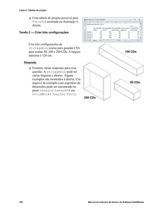Lição 8: Tabelas de projeto
180 Manual do Instrutor de Ensino do Software SolidWorks
 Uma tabela de projeto possível para
Tutor4 é mostrada na ilustração à
direita.
Tarefa 2 — Criar três configurações
Crie três configurações da
storagebox (caixa para guardar CD)
para conter 50, 100 e 200 CDs. A largura
máxima é 120 cm.
Resposta:
 Existem várias respostas para essa
questão. A storagebox pode ter
várias larguras e alturas. Alguns
exemplos são mostrados à direita. Um
arquivo de exemplo com sugestões de
dimensões pode ser encontrado na
pasta LessonsLesson08 em
SolidWorks Teacher Tools.
100 CDs
200 CDs
50 CDs
 