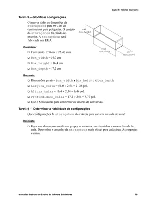Lição 8: Tabelas de projeto
Manual do Instrutor de Ensino do Software SolidWorks 181
Tarefa 3 — Modificar configurações
Converta todas as dimensões da
storagebox para 50 CDs de
centímetros para polegadas. O projeto
da storagebox foi criado no
exterior. A storagebox será
fabricada nos EUA.
Considerar:
 Conversão: 2.54cm = 25.40 mm
 Box_width = 54,0 cm
 Box_height = 16,4 cm
 Box_depth = 17,2 cm
Resposta:
 Dimensões gerais = box_width x box_height x box_depth
 Largura_caixa = 54,0 ÷ 2,54 = 21,26 pol.
 Altura_caixa = 16,4 ÷ 2,54 = 6,46 pol.
 Profundidade_caixa = 17,2 ÷ 2,54 = 6,77 pol.
 Use o SolidWorks para confirmar os valores de conversão.
Tarefa 4 — Determinar a viabilidade de configurações
Que configurações da storagebox são viáveis para uso em sua sala de aula?
Resposta:
 Peça aos alunos para medir em grupos as estantes, escrivaninhas e mesas da sala de
aula. Determine o tamanho da storagebox mais viável para cada área. As respostas
variam.
 