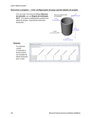 Lição 8: Tabelas de projeto
182 Manual do Instrutor de Ensino do Software SolidWorks
Exercícios e projetos — Criar configurações de peça usando tabelas de projeto
Crie um copo. Na caixa de diálogo Recurso
de extrusão, use um Ângulo de inclinação
de 5°. Crie quatro configurações usando uma
tabela de projeto. Experimente diferentes
dimensões.
Resposta:
As respostas
variam.
A ilustração à
direita mostra
um exemplo de
tabela de projeto
para o copo.
Nota: As unidades estão
em polegadas
 