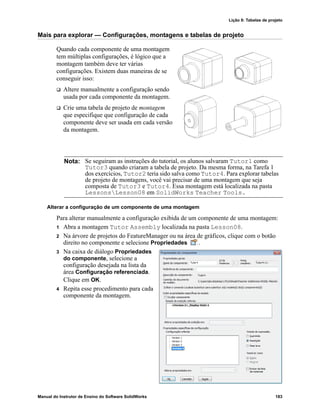 Lição 8: Tabelas de projeto
Manual do Instrutor de Ensino do Software SolidWorks 183
Mais para explorar — Configurações, montagens e tabelas de projeto
Quando cada componente de uma montagem
tem múltiplas configurações, é lógico que a
montagem também deve ter várias
configurações. Existem duas maneiras de se
conseguir isso:
 Altere manualmente a configuração sendo
usada por cada componente da montagem.
 Crie uma tabela de projeto de montagem
que especifique que configuração de cada
componente deve ser usada em cada versão
da montagem.
Alterar a configuração de um componente de uma montagem
Para alterar manualmente a configuração exibida de um componente de uma montagem:
1 Abra a montagem Tutor Assembly localizada na pasta Lesson08.
2 Na árvore de projetos do FeatureManager ou na área de gráficos, clique com o botão
direito no componente e selecione Propriedades .
3 Na caixa de diálogo Propriedades
do componente, selecione a
configuração desejada na lista da
área Configuração referenciada.
Clique em OK.
4 Repita esse procedimento para cada
componente da montagem.
Nota: Se seguiram as instruções do tutorial, os alunos salvaram Tutor1 como
Tutor3 quando criaram a tabela de projeto. Da mesma forma, na Tarefa 1
dos exercícios, Tutor2 teria sido salva como Tutor4. Para explorar tabelas
de projeto de montagens, você vai precisar de uma montagem que seja
composta de Tutor3 e Tutor4. Essa montagem está localizada na pasta
LessonsLesson08 em SolidWorks Teacher Tools.
 