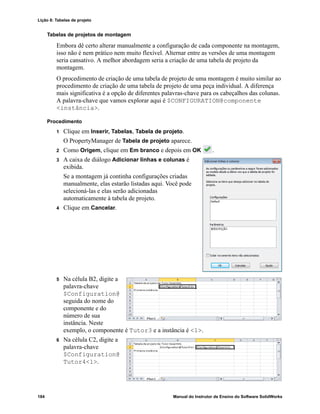 Lição 8: Tabelas de projeto
184 Manual do Instrutor de Ensino do Software SolidWorks
Tabelas de projetos de montagem
Embora dê certo alterar manualmente a configuração de cada componente na montagem,
isso não é nem prático nem muito flexível. Alternar entre as versões de uma montagem
seria cansativo. A melhor abordagem seria a criação de uma tabela de projeto da
montagem.
O procedimento de criação de uma tabela de projeto de uma montagem é muito similar ao
procedimento de criação de uma tabela de projeto de uma peça individual. A diferença
mais significativa é a opção de diferentes palavras-chave para os cabeçalhos das colunas.
A palavra-chave que vamos explorar aqui é $CONFIGURATION@componente
<instância>.
Procedimento
1 Clique em Inserir, Tabelas, Tabela de projeto.
O PropertyManager de Tabela de projeto aparece.
2 Como Origem, clique em Em branco e depois em OK .
3 A caixa de diálogo Adicionar linhas e colunas é
exibida.
Se a montagem já continha configurações criadas
manualmente, elas estarão listadas aqui. Você pode
selecioná-las e elas serão adicionadas
automaticamente à tabela de projeto.
4 Clique em Cancelar.
5 Na célula B2, digite a
palavra-chave
$Configuration@
seguida do nome do
componente e do
número de sua
instância. Neste
exemplo, o componente é Tutor3 e a instância é <1>.
6 Na célula C2, digite a
palavra-chave
$Configuration@
Tutor4<1>.
 