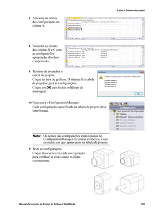 Lição 8: Tabelas de projeto
Manual do Instrutor de Ensino do Software SolidWorks 185
7 Adicione os nomes
das configurações na
coluna A.
8 Preencha as células
das colunas B e C com
as configurações
apropriadas dos dois
componentes.
9 Termine de preencher a
tabela de projeto.
Clique na área de gráficos. O sistema lê a tabela
de projeto e gera as configurações.
Clique em OK para fechar o diálogo da
mensagem.
10 Passe para o ConfigurationManager.
Cada configuração especificada na tabela de projeto deve
estar listada.
11 Teste as configurações.
Clique duas vezes em cada configuração
para verificar se estão sendo exibidas
corretamente.
Nota: Os nomes das configurações estão listados no
ConfigurationManager em ordem alfabética, e não
na ordem em que apareceram na tabela de projeto.
 