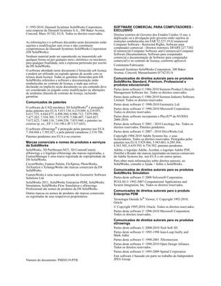© 1995-2010, Dassault Systèmes SolidWorks Corporation,
uma empresa da Dassault Systèmes S.A., 300 Baker Avenue,
Concord, Mass. 01742, EUA. Todos os direitos reservados.
As informações e o software discutidos neste documento estão
sujeitos a modificações sem aviso e não constituem
compromissos da Dassault Systèmes SolidWorks Corporation
(DS SolidWorks).
Nenhum material pode ser reproduzido ou transmitido sob
qualquer forma ou por qualquer meio, eletrônico ou mecânico,
para qualquer finalidade, sem a expressa permissão por escrito
da DS SolidWorks.
O software abordado neste documento é fornecido sob licença
e poderá ser utilizado ou copiado apenas de acordo com os
termos desta licença. Todas as garantias fornecidas pela DS
SolidWorks referentes a software e documentação estão
estabelecidas no contrato de licença, e nada que estiver
declarado ou implícito neste documento ou seu conteúdo deve
ser considerado ou julgado como modificações ou alterações
de nenhuma cláusula do contrato de licença, incluindo
garantias.
Comunicados de patentes
O software de CAD mecânico 3D SolidWorks®
é protegido
pelas patentes nos EUA 5.815.154; 6.219.049; 6.219.055;
6.611.725; 6.844.877; 6.898.560; 6.906.712; 7.079.990;
7.477.262; 7.558.705; 7.571.079; 7.590.497; 7.643.027;
7.672.822; 7.688.318; 7.694.238; 7.853.940; e patentes no
exterior (p. ex., EP 1.116.190 e JP 3.517.643).
O software eDrawings® é protegido pelas patentes nos EUA
7.184.044 e 7.502.027, e pela patente canadense 2.318.706.
Patentes pendentes nos EUA e no exterior.
Marcas comerciais e nomes de produtos e serviços
da SolidWorks
SolidWorks, 3D PartStream.NET, 3D ContentCentral,
eDrawings e o logotipo eDrawings são marcas registradas, e
FeatureManager é uma marca registrada de copropriedade da
DS SolidWorks.
CircuitWorks, Feature Palette, FloXpress, PhotoWorks,
TolAnalyst e XchangeWorks são marcas comerciais da DS
SolidWorks.
FeatureWorks é uma marca registrada da Geometric Software
Solutions Ltd.
SolidWorks 2011, SolidWorks Enterprise PDM, SolidWorks
Simulation, SolidWorks Flow Simulation e eDrawings
Professional são nomes de produtos da DS SolidWorks.
Outras marcas ou nomes de produtos são marcas comerciais
ou registradas de seus respectivos proprietários.
Número do documento: PME0119-PTB
SOFTWARE COMERCIAL PARA COMPUTADORES -
EXCLUSIVO
Direitos restritos do Governo dos Estados Unidos. O uso, a
duplicação ou a divulgação pelo governo estão sujeitos às
restrições estabelecidas em FAR 52.227-19 (Commercial
Computer Software - Restricted Rights, Software para
computador comercial - Direitos restritos), DFARS 227.7202
(Commercial Computer Software and Commercial Computer
Software Documentation, Software para computador
comercial e documentação de Software para computador
comercial) e no contrato de licença, conforme aplicável.
Contratante/Fabricante:
Dassault Systèmes SolidWorks Corporation, 300 Baker
Avenue, Concord, Massachusetts 01742 EUA
Comunicados de direitos autorais para os produtos
SolidWorks Standard, Premium, Professional e
produtos educacionais
Partes deste software © 1986-2010 Siemens Product Lifecycle
Management Software Inc. Todos os direitos reservados.
Partes deste software © 1986-2010 Siemens Industry Software
Limited. Todos os direitos reservados.
Partes deste software © 1998-2010 Geometric Ltd.
Partes deste software © 1996-2010 Microsoft Corporation.
Todos os direitos reservados.
Partes deste software incorporam o PhysX™ da NVIDIA
2006-2010.
Partes deste software © 2001 - 2010 Luxology, Inc. Todos os
direitos reservados. Patentes pendentes.
Partes deste software © 2007 - 2010 DriveWorks Ltd.
Copyright 1984-2010 Adobe Systems Inc. e seus
licenciadores. Todos os direitos reservados. Protegidos pelas
patentes nos EUA 5.929.866; 5.943.063; 6.289.364;
6.563.502; 6.639.593; 6.754.382; patentes pendentes.
Adobe, o logotipo Adobe, Acrobat, o logotipo Adobe PDF,
Distiller e Reader são marcas registradas ou marcas comerciais
da Adobe Systems Inc. nos EUA e em outros países.
Para obter mais informações sobre direitos autorais, no
SolidWorks, consulte a Ajuda > Sobre o SolidWorks.
Comunicados de direitos autorais para os produtos
SolidWorks Simulation
Partes deste software © 2008 Solversoft Corporation.
PCGLSS © 1992-2007 Computational Applications and
System Integration, Inc. Todos os direitos reservados.
Comunicados de direitos autorais para o produto
Enterprise PDM
Tecnologia Outside In®
Viewer, © Copyright 1992-2010,
Oracle
© Copyright 1995-2010, Oracle. Todos os direitos reservados.
Partes deste software © 1996-2010 Microsoft Corporation.
Todos os direitos reservados.
Comunicados de direitos autorais para os produtos
eDrawings
Partes deste software © 2000-2010 Tech Soft 3D.
Partes deste software © 1995-1998 Jean-Loup Gailly and
Mark Adler.
Partes deste software © 1998-2001 3Dconnexion.
Partes deste software © 1998-2010 Open Design Alliance.
Todos os direitos reservados.
Partes deste software © 1995-2009 Spatial Corporation.
Este software é baseado em parte no trabalho do Independent
JPEG Group.
 