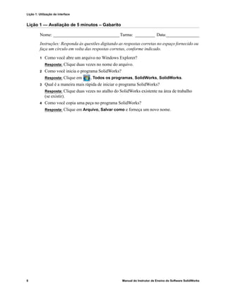 Lição 1: Utilização da interface
6 Manual do Instrutor de Ensino do Software SolidWorks
Lição 1 — Avaliação de 5 minutos – Gabarito
Nome: ______________________________Turma: _________ Data:_______________
Instruções: Responda às questões digitando as respostas corretas no espaço fornecido ou
faça um círculo em volta das respostas corretas, conforme indicado.
1 Como você abre um arquivo no Windows Explorer?
Resposta: Clique duas vezes no nome do arquivo.
2 Como você inicia o programa SolidWorks?
Resposta: Clique em , Todos os programas, SolidWorks, SolidWorks.
3 Qual é a maneira mais rápida de iniciar o programa SolidWorks?
Resposta: Clique duas vezes no atalho do SolidWorks existente na área de trabalho
(se existir).
4 Como você copia uma peça no programa SolidWorks?
Resposta: Clique em Arquivo, Salvar como e forneça um novo nome.
 