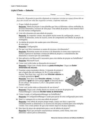 Lição 8: Tabelas de projeto
186 Manual do Instrutor de Ensino do Software SolidWorks
Lição 8 Teste — Gabarito
Nome: ______________________________Turma: _________ Data:_______________
Instruções: Responda às questões digitando as respostas corretas no espaço fornecido ou
faça um círculo em volta das respostas corretas, conforme indicado.
1 O que é tabela de projeto?
Resposta: Tabela de projeto é uma planilha que lista os diferentes valores atribuídos às
diversas dimensões e recursos de uma peça. Uma tabela de projeto é uma maneira fácil
de criar muitas configurações.
2 Liste três elementos de uma tabela de projeto.
Resposta: As respostas variam, mas podem incluir nome da configuração, nome e
valores da dimensão, nome do recurso, nome do componente (em tabelas de projeto de
montagem).
3 As tabelas de projeto são usadas para criar diferentes ___________________________
de uma peça.
Resposta: Configurações
4 Por que você deve renomear os nomes de recursos e de dimensões?
Resposta: Renomear nomes de recursos e de dimensões os torna mais expressivos.
Nomes expressivos facilitam a leitura da tabela de projeto e o entendimento das
dimensões e recursos por ela controlados.
5 Que aplicativo da Microsoft é necessário para criar tabelas de projeto no SolidWorks?
Resposta: Microsoft Excel.
6 Como você exibe todas as dimensões de recursos?
Resposta: Clique com o botão direito na pasta Anotações. Clique em Exibir
dimensões do recurso.
7 Examine a peça mostrada à direita. A intenção do projeto é
que a largura das três ranhuras (A, B e C) seja sempre a
mesma. Para fazer isso, você deve usar Vincular valores ou
a relação geométrica Igual?
Resposta: Você deve usar Vincular valores. A relação
geométrica Igual não serve porque Igual só funciona dentro
de um esboço. Os recursos A, B e C não podem estar no
mesmo esboço.
8 Como você oculta todas as dimensões de um recurso?
Resposta: Clique com o botão direito no recurso na árvore de projetos do
FeatureManager e selecione Ocultar todas as dimensões.
9 Como é usado o ConfigurationManager no SolidWorks?
Resposta: O ConfigurationManager é usado para passar de uma configuração para outra.
10 Qual é a vantagem de se criar uma tabela de projeto?
Resposta: Uma tabela de projeto poupa tempo, espaço em disco e aproveita
automaticamente as dimensões e os recursos de uma peça existente para criar múltiplas
versões. Isso é mais prático do que criar muitos arquivos de peça separados.
11 Que tipos de peças são apropriados para o uso de tabelas de projeto?
Resposta: Peças que possuem características similares, como forma, mas com
diferentes valores para as dimensões.
 