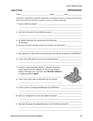 Lição 8: Tabelas de projeto
Manual do Instrutor de Ensino do Software SolidWorks 187
Lição 8 Teste REPRODUZÍVEL
Nome: ______________________________Turma: _________ Data:_______________
Instruções: Responda às questões digitando as respostas corretas no espaço fornecido ou
faça um círculo em volta das respostas corretas, conforme indicado.
1 O que é tabela de projeto? ________________________________________________
_____________________________________________________________________
_____________________________________________________________________
2 Liste três elementos de uma tabela de projeto._________________________________
_____________________________________________________________________
_____________________________________________________________________
3 As tabelas de projeto são usadas para criar diferentes ___________________________
de uma peça.
4 Por que você deve renomear nomes de recursos e de dimensões?__________________
_____________________________________________________________________
_____________________________________________________________________
5 Que aplicativo da Microsoft é necessário para criar tabelas de projeto no SolidWorks?
_____________________________________________________________________
6 Como você exibe todos os recursos de uma dimensão?__________________________
_____________________________________________________________________
_____________________________________________________________________
7 Examine a peça mostrada à direita. A intenção do projeto
é que a largura das três ranhuras (A, B e C) seja sempre a
mesma. Para fazer isso, você deve usar Vincular valores ou
a relação geométrica Igual?
_______________________________________________
8 Como você oculta todas as dimensões de um recurso?
_______________________________________________
_____________________________________________________________________
9 Como é usado o ConfigurationManager no SolidWorks? ________________________
_____________________________________________________________________
_____________________________________________________________________
10 Qual é a vantagem de se criar uma tabela de projeto? ___________________________
_____________________________________________________________________
_____________________________________________________________________
11 Que tipos de peças são apropriados para o uso de tabelas de projeto?_______________
_____________________________________________________________________
_____________________________________________________________________
 