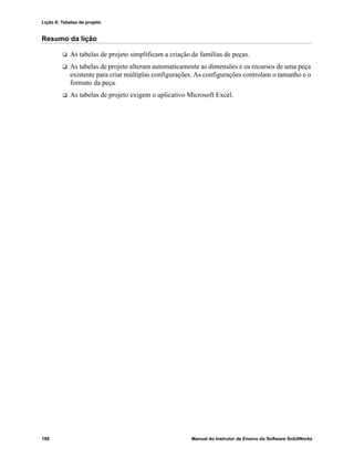 Lição 8: Tabelas de projeto
188 Manual do Instrutor de Ensino do Software SolidWorks
Resumo da lição
 As tabelas de projeto simplificam a criação de famílias de peças.
 As tabelas de projeto alteram automaticamente as dimensões e os recursos de uma peça
existente para criar múltiplas configurações. As configurações controlam o tamanho e o
formato da peça.
 As tabelas de projeto exigem o aplicativo Microsoft Excel.
 