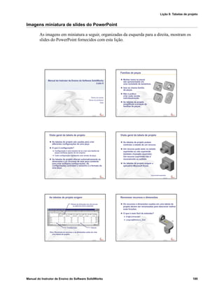 Lição 8: Tabelas de projeto
Manual do Instrutor de Ensino do Software SolidWorks 189
Imagens miniatura de slides do PowerPoint
As imagens em miniatura a seguir, organizadas da esquerda para a direita, mostram os
slides do PowerPoint fornecidos com esta lição.
Confidential
Information
Nome da escola
Nome do professor
Data
Manual do Instrutor de Ensino do Software SolidWorks
Lição 8
Confidential
Information
Famílias de peças
Muitas vezes as peças
são apresentadas em
uma variedade de tamanhos.
Isso se chama família
de peças.
Não é prático
criar cada versão
individualmente.
As tabelas de projeto
simplificam a criação de
famílias de peças.
Confidential
Information
Visão geral da tabela de projeto
As tabelas de projeto são usadas para criar
diferentes configurações de uma peça.
O que é configuração?
Configuração é uma maneira de se criar uma família de
peças similares dentro de um arquivo.
Cada configuração representa uma versão da peça.
As tabelas de projeto alteram automaticamente as
dimensões e os recursos de uma peça existente
para criar múltiplas configurações. As
configurações controlam o tamanho e o formato de
uma peça.
Confidential
Information
Visão geral da tabela de projeto
As tabelas de projeto podem
controlar o estado de um recurso.
Um recurso pode estar no estado
suprimido ou não suprimido
(também chamado resolvido).
Um recurso suprimido não é
reconstruído ou exibido.
As tabelas de projeto exigem o
aplicativo Microsoft Excel.
Furo central suprimido
Confidential
Information
As tabelas de projeto exigem
Dica: Renomeie os recursos e as dimensões antes de criar
uma tabela de projeto.
Configuração
Nomes de dimensão e/ou de recurso
ou palavras-chave especiais
Valores
Confidential
Information
Renomear recursos e dimensões
Os recursos e dimensões usados em uma tabela de
projeto devem ser renomeados para descrever melhor
suas funções.
O que é mais fácil de entender?
D1@Cut-Extrude1
Largura@Ranhura_Oval
 