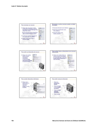 Lição 8: Tabelas de projeto
190 Manual do Instrutor de Ensino do Software SolidWorks
Confidential
Information
Para renomear um recurso
Clique, faça uma pausa e clique
novamente em Extrude1 na árvore
de projetos do FeatureManager (não
clique duas vezes).
Dica: Em vez da usar a técnica clique-pausa-
clique, você pode selecionar o recurso e
depois pressionar a tecla de função F2.
O nome do recurso é realçado em
azul, pronto para ser editado.
Digite o novo nome, Caixa, e
pressione Enter.
Confidential
Information
Renomeie os outros recursos usados na tabela
de projeto
Renomeie Extrude2 como Saliência.
Renomeie Cut-Extrude1 como
Furo_saliência.
Renomeie Fillet1 como
Cantos_externos.
Confidential
Information
Para exibir as dimensões de recurso
Clique com o botão
direito na pasta
Annotations
(Anotações)
e selecione Exibir
dimensões do recurso
no menu de atalho.
Confidential
Information
Para ocultar todas as dimensões de um recurso
selecionado
Clique com o botão direito no
recurso na árvore de projetos
do FeatureManager e selecione
Ocultar todas as dimensões no
menu de atalho.
Confidential
Information
Para ocultar dimensões individuais
Clique com o
botão direito na
dimensão e
selecione
Ocultar no menu
de atalho.
Confidential
Information
Para exibir nomes de dimensão
1. Clique em
Ferramentas,
Opções.
2. Clique em Geral
na guia Opções
do sistema.
3. Clique em Exibir
nomes de
dimensões.
4. Clique em OK.
 