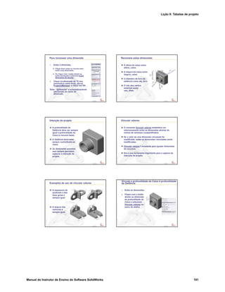 Lição 8: Tabelas de projeto
Manual do Instrutor de Ensino do Software SolidWorks 191
Confidential
Information
Para renomear uma dimensão
1. Exiba a dimensão.
Clique duas vezes no recurso para
exibir suas dimensões.
Ou clique com o botão direito na
pasta Anotações e selecione Exibir
dimensões do recurso.
2. Clique na dimensão de 70 mm,
renomeie-a como knob_dia no
PropertyManager e clique em OK.
Nota: “@Sketch2” é automaticamente
adicionado ao nome da
dimensão.
Confidential
Information
Renomeie estas dimensões
A altura da caixa como
altura_caixa.
A largura da caixa como
largura_caixa.
O diâmetro do furo da
saliência como dia_furo.
O raio dos cantos
externos como
raio_filete.
Confidential
Information
Intenção do projeto
A profundidade da
Saliência deve ser sempre
igual à profundidade da
Caixa (o recurso base).
A Saliência deve estar
sempre centralizada na
Caixa.
As dimensões sozinhas
nem sempre permitem
capturar a intenção do
projeto.
Confidential
Information
Vincular valores
O comando Vincular valores estabelece um
relacionamento entre as dimensões através de
nomes de variáveis compartilhados.
Se o valor de uma dimensão vinculada for
modificado, todas as dimensões vinculadas serão
modificadas.
Vincular valores é excelente para igualar dimensões
de recursos.
Ele é uma ferramenta importante para a captura da
intenção de projeto.
Confidential
Information
Exemplos de uso de vincular valores
A espessura do
quadrado e das
duas guias é
sempre igual.
A largura das
ranhuras é
sempre igual.
Confidential
Information
Vincule a profundidade da Caixa à profundidade
da Saliência
1. Exiba as dimensões.
2. Clique com o botão
direito na dimensão
da profundidade da
Caixa e selecione
Vincular valores no
menu de atalho.
 