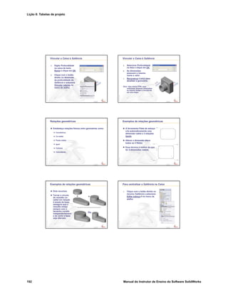 Lição 8: Tabelas de projeto
192 Manual do Instrutor de Ensino do Software SolidWorks
Confidential
Information
Vincular a Caixa à Saliência
3. Digite Profundidade
na caixa de texto
Nome e clique em OK.
4. Clique com o botão
direito na dimensão
da profundidade da
Saliência e selecione
Vincular valores no
menu de atalho.
Confidential
Information
Vincular a Caixa à Saliência
5. Selecione Profundidade
na lista e clique em OK.
6. As dimensões
possuem o mesmo
nome e valor.
7. Reconstrua a peça para
atualizar a geometria.
Dica: Use a tecla CTRL para
selecionar diversas dimensões
ao mesmo tempo e vinculá-las
em uma etapa.
Confidential
Information
Relações geométricas
Estabeleça relações físicas entre geometrias como:
Concêntrica
Co-radial
Ponto médio
Igual
Colinear
Coincidente
Confidential
Information
Exemplos de relações geométricas
A ferramenta Filete de esboço
cria automaticamente uma
dimensão radial e 3 relações
iguais.
Alterar a dimensão altera
todos os 4 filetes.
Essa técnica é melhor do que
ter 4 dimensões radiais.
Confidential
Information
Exemplos de relações geométricas
Dois recursos.
Tornar o círculo
do ressalto co-
radial em relação
à aresta da base
assegura que o
ressalto esteja
sempre com o
tamanho correto
independentement
e de como a base
seja alterada.
Ou
Confidential
Information
Para centralizar a Saliência na Caixa
1. Clique com o botão direito no
recurso Saliência e selecione
Editar esboço no menu de
atalho.
 