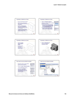Lição 8: Tabelas de projeto
Manual do Instrutor de Ensino do Software SolidWorks 193
Confidential
Information
Centralizar a Saliência na Caixa
2. Exclua as dimensões lineares.
3. Observe que o círculo está
azul, o que indica que ele está
subdefinido.
4. Arraste o círculo para um
lado. Sem dimensões para
localizá-lo, ele está livre para
se movimentar.
5. Clique em Linha de centro
e esboce uma linha de centro
diagonal laranja e azul.
Confidential
Information
Centralizar a Saliência na Caixa
6. Clique em Adicionar relação .
7. Selecione a linha de centro e o ponto
do centro do círculo.
Nota: Se a linha de centro ainda estiver
em destaque quando Adicionar relações
for aberto, ela aparece automaticamente
na lista Entidades selecionadas e você
não precisa selecioná-la novamente.
Se você selecionar a entidade errada,
clique com o botão direito na área de
gráficos e selecione Limpar seleções.
Confidential
Information
Centralizar a Saliência na Caixa
8. Clique em Ponto
médio, Aplicar e
Fechar.
9. O círculo agora
permanece
centralizado no
recurso Caixa.
Confidential
Information
Centralizar a Saliência na Caixa
10. Clique em Reconstruir
para sair do esboço e
reconstruir a peça.
Confidential
Information
Para inserir uma nova tabela de projeto
1. Posicione a peça no canto inferior
direito da área de gráficos.
2. Clique em Inserir, Tabela de projeto.
O PropertyManager aparece.
3. Selecione a opção Criar
automaticamente para criar
automaticamente uma nova
tabela de projeto .
Confidential
Information
Inserir uma nova tabela de projeto
 