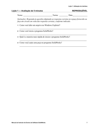 Lição 1: Utilização da interface
Manual do Instrutor de Ensino do Software SolidWorks 7
Lição 1 — Avaliação de 5 minutos REPRODUZÍVEL
Nome: ______________________________Turma: _________ Data:_______________
Instruções: Responda às questões digitando as respostas corretas no espaço fornecido ou
faça um círculo em volta das respostas corretas, conforme indicado.
1 Como você abre um arquivo no Windows Explorer?
_____________________________________________________________________
2 Como você inicia o programa SolidWorks?
_____________________________________________________________________
3 Qual é a maneira mais rápida de iniciar o programa SolidWorks?
_____________________________________________________________________
4 Como você copia uma peça no programa SolidWorks?
_____________________________________________________________________
 