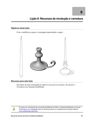 Manual do Instrutor de Ensino do Software SolidWorks 197
9
Lição 9: Recursos de revolução e varredura
Objetivos desta lição
Criar e modificar as peças e a montagem apresentadas a seguir.
Recursos para esta lição
Este plano de aula corresponde ao tópico Construção de modelos: Revoluções e
Varreduras nos Tutoriais SolidWorks.
O exame de certificação de associado SolidWorks (CSWA, Certified SolidWorks Associate
Exam) prova ao empregador que os alunos possuem as competências de projeto básicas
www.solidworks.com/cswa.
 
