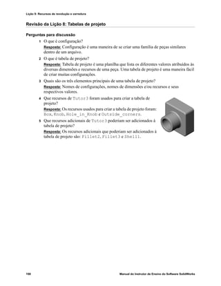 Lição 9: Recursos de revolução e varredura
198 Manual do Instrutor de Ensino do Software SolidWorks
Revisão da Lição 8: Tabelas de projeto
Perguntas para discussão
1 O que é configuração?
Resposta: Configuração é uma maneira de se criar uma família de peças similares
dentro de um arquivo.
2 O que é tabela de projeto?
Resposta: Tabela de projeto é uma planilha que lista os diferentes valores atribuídos às
diversas dimensões e recursos de uma peça. Uma tabela de projeto é uma maneira fácil
de criar muitas configurações.
3 Quais são os três elementos principais de uma tabela de projeto?
Resposta: Nomes de configurações, nomes de dimensões e/ou recursos e seus
respectivos valores.
4 Que recursos de Tutor3 foram usados para criar a tabela de
projeto?
Resposta: Os recursos usados para criar a tabela de projeto foram:
Box, Knob, Hole_in_Knob e Outside_corners.
5 Que recursos adicionais de Tutor3 poderiam ser adicionados à
tabela de projeto?
Resposta: Os recursos adicionais que poderiam ser adicionados à
tabela de projeto são: Fillet2, Fillet3 e Shell1.
 