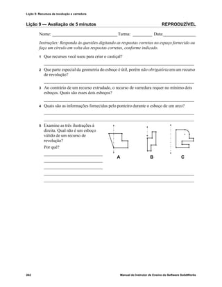 Lição 9: Recursos de revolução e varredura
202 Manual do Instrutor de Ensino do Software SolidWorks
Lição 9 — Avaliação de 5 minutos REPRODUZÍVEL
Nome: ______________________________Turma: _________ Data:_______________
Instruções: Responda às questões digitando as respostas corretas no espaço fornecido ou
faça um círculo em volta das respostas corretas, conforme indicado.
1 Que recursos você usou para criar o castiçal?
_____________________________________________________________________
2 Que parte especial da geometria do esboço é útil, porém não obrigatória em um recurso
de revolução?
_____________________________________________________________________
3 Ao contrário de um recurso extrudado, o recurso de varredura requer no mínimo dois
esboços. Quais são esses dois esboços?
_____________________________________________________________________
4 Quais são as informações fornecidas pelo ponteiro durante o esboço de um arco?
_____________________________________________________________________
_____________________________________________________________________
5 Examine as três ilustrações à
direita. Qual não é um esboço
válido de um recurso de
revolução?
Por quê?
___________________________
___________________________
___________________________
_____________________________________________________________________
_____________________________________________________________________
A B C
 