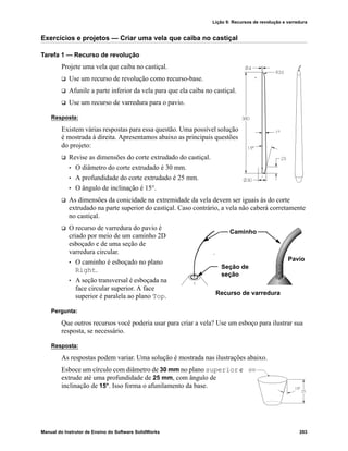 Lição 9: Recursos de revolução e varredura
Manual do Instrutor de Ensino do Software SolidWorks 203
Exercícios e projetos — Criar uma vela que caiba no castiçal
Tarefa 1 — Recurso de revolução
Projete uma vela que caiba no castiçal.
 Use um recurso de revolução como recurso-base.
 Afunile a parte inferior da vela para que ela caiba no castiçal.
 Use um recurso de varredura para o pavio.
Resposta:
Existem várias respostas para essa questão. Uma possível solução
é mostrada à direita. Apresentamos abaixo as principais questões
do projeto:
 Revise as dimensões do corte extrudado do castiçal.
• O diâmetro do corte extrudado é 30 mm.
• A profundidade do corte extrudado é 25 mm.
• O ângulo de inclinação é 15°.
 As dimensões da conicidade na extremidade da vela devem ser iguais às do corte
extrudado na parte superior do castiçal. Caso contrário, a vela não caberá corretamente
no castiçal.
 O recurso de varredura do pavio é
criado por meio de um caminho 2D
esboçado e de uma seção de
varredura circular.
• O caminho é esboçado no plano
Right.
• A seção transversal é esboçada na
face circular superior. A face
superior é paralela ao plano Top.
Pergunta:
Que outros recursos você poderia usar para criar a vela? Use um esboço para ilustrar sua
resposta, se necessário.
Resposta:
As respostas podem variar. Uma solução é mostrada nas ilustrações abaixo.
Esboce um círculo com diâmetro de 30 mm no plano superior e
extrude até uma profundidade de 25 mm, com ângulo de
inclinação de 15°. Isso forma o afunilamento da base.
Caminho
Seção de
seção
Recurso de varredura
Pavio
 