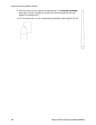Lição 9: Recursos de revolução e varredura
204 Manual do Instrutor de Ensino do Software SolidWorks
 Abra um esboço na face superior do afunilamento. Use Converter entidades
para copiar a aresta e extrude um ressalto até a altura desejada da vela com
ângulo de inclinação de 1°.
 Crie um recurso de corte de revolução para arredondar a parte superior da vela.
 