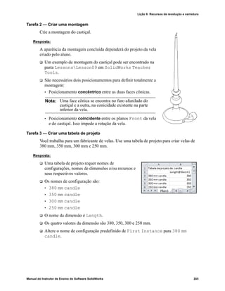 Lição 9: Recursos de revolução e varredura
Manual do Instrutor de Ensino do Software SolidWorks 205
Tarefa 2 — Criar uma montagem
Crie a montagem do castiçal.
Resposta:
A aparência da montagem concluída dependerá do projeto da vela
criado pelo aluno.
 Um exemplo de montagem do castiçal pode ser encontrado na
pasta LessonsLesson09 em SolidWorks Teacher
Tools.
 São necessários dois posicionamentos para definir totalmente a
montagem:
• Posicionamento concêntrico entre as duas faces cônicas.
• Posicionamento coincidente entre os planos Front da vela
e do castiçal. Isso impede a rotação da vela.
Tarefa 3 — Criar uma tabela de projeto
Você trabalha para um fabricante de velas. Use uma tabela de projeto para criar velas de
380 mm, 350 mm, 300 mm e 250 mm.
Resposta:
 Uma tabela de projeto requer nomes de
configurações, nomes de dimensões e/ou recursos e
seus respectivos valores.
 Os nomes de configuração são:
• 380 mm candle
• 350 mm candle
• 300 mm candle
• 250 mm candle
 O nome da dimensão é Length.
 Os quatro valores da dimensão são 380, 350, 300 e 250 mm.
 Altere o nome de configuração predefinido de First Instance para 380 mm
candle.
Nota: Uma face cônica se encontra no furo afunilado do
castiçal e a outra, na conicidade existente na parte
inferior da vela.
 