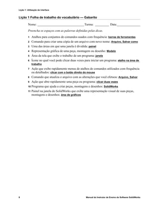 Lição 1: Utilização da interface
8 Manual do Instrutor de Ensino do Software SolidWorks
Lição 1 Folha de trabalho do vocabulário — Gabarito
Nome: ______________________________Turma: _________ Data:_______________
Preencha os espaços com as palavras definidas pelas dicas.
1 Atalhos para conjuntos de comandos usados com frequência: barras de ferramentas
2 Comando para criar uma cópia de um arquivo com novo nome: Arquivo, Salvar como
3 Uma das áreas em que uma janela é dividida: painel
4 Representação gráfica de uma peça, montagem ou desenho: Modelo
5 Área da tela que exibe o trabalho de um programa: janela
6 Ícone no qual você pode clicar duas vezes para iniciar um programa: atalho na área de
trabalho
7 Ação que exibe rapidamente menus de atalhos de comandos utilizados com frequência
ou detalhados: clicar com o botão direito do mouse
8 Comando que atualiza o arquivo com as alterações que você efetuou: Arquivo, Salvar
9 Ação que abre rapidamente uma peça ou programa: clicar duas vezes
10 Programa que ajuda a criar peças, montagens e desenhos: SolidWorks
11 Painel na janela do SolidWorks que exibe uma representação visual de suas peças,
montagens e desenhos: área de gráficos
 