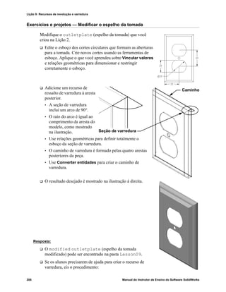Lição 9: Recursos de revolução e varredura
206 Manual do Instrutor de Ensino do Software SolidWorks
Exercícios e projetos — Modificar o espelho da tomada
Modifique o outletplate (espelho da tomada) que você
criou na Lição 2.
 Edite o esboço dos cortes circulares que formam as aberturas
para a tomada. Crie novos cortes usando as ferramentas de
esboço. Aplique o que você aprendeu sobre Vincular valores
e relações geométricas para dimensionar e restringir
corretamente o esboço.
 Adicione um recurso de
ressalto de varredura à aresta
posterior.
• A seção de varredura
inclui um arco de 90°.
• O raio do arco é igual ao
comprimento da aresta do
modelo, como mostrado
na ilustração.
• Use relações geométricas para definir totalmente o
esboço da seção de varredura.
• O caminho de varredura é formado pelas quatro arestas
posteriores da peça.
• Use Converter entidades para criar o caminho de
varredura.
 O resultado desejado é mostrado na ilustração à direita.
Resposta:
 O modified outletplate (espelho da tomada
modificado) pode ser encontrado na pasta Lesson09.
 Se os alunos precisarem de ajuda para criar o recurso de
varredura, eis o procedimento:
Caminho
Seção de varredura
 