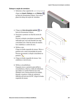 Lição 9: Recursos de revolução e varredura
Manual do Instrutor de Ensino do Software SolidWorks 207
Esboçar a seção de varredura
1 Selecione a face superior do outletplate e
clique em Inserir, Esboço ou em Esboço
na barra de ferramentas Esboço. Esse será o
plano de esboço da seção de varredura.
2 Clique em Arco de ponto central na
barra de ferramentas Esboço.
3 Posicione o ponteiro no final da aresta do
modelo.
Procure a relação coincidente no ponteiro
indicando que você está fazendo um snap
coincidente até o final da aresta do modelo.
Isso estabelece o centro do arco.
4 Defina o raio.
Clique no botão esquerdo do mouse. Mova o
ponteiro até a outra extremidade da aresta.
Procure novamente a relação coincidente no
ponteiro .
5 Clique no botão esquerdo do mouse. Isso
estabelece o raio do arco.
6 Defina a circunferência.
Enquanto move o ponteiro para definir a
circunferência, observe a linha de inferência
que indica se o ponto final do arco está
alinhado com a aresta posterior do modelo.
Quando visualizar a linha de inferência
indicativa de um arco de 90°, clique no botão
esquerdo do mouse.
 