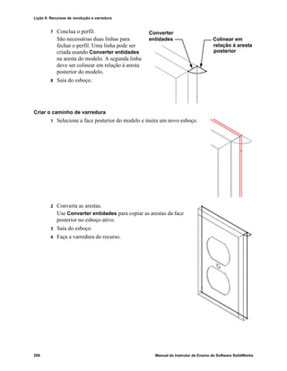 Lição 9: Recursos de revolução e varredura
208 Manual do Instrutor de Ensino do Software SolidWorks
7 Conclua o perfil.
São necessárias duas linhas para
fechar o perfil. Uma linha pode ser
criada usando Converter entidades
na aresta do modelo. A segunda linha
deve ser colinear em relação à aresta
posterior do modelo.
8 Saia do esboço.
Criar o caminho de varredura
1 Selecione a face posterior do modelo e insira um novo esboço.
2 Converta as arestas.
Use Converter entidades para copiar as arestas da face
posterior no esboço ativo.
3 Saia do esboço.
4 Faça a varredura do recurso.
Converter
entidades
posterior
relação à aresta
Colinear em
 