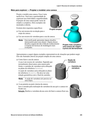 Lição 9: Recursos de revolução e varredura
Manual do Instrutor de Ensino do Software SolidWorks 209
Mais para explorar — Projetar e modelar uma caneca
Projete e modele uma caneca. Essa é uma
tarefa livre. Você tem a oportunidade de
expressar sua criatividade e engenhosidade.
O projeto de uma caneca pode variar de
simples a complexo. Dois exemplos são
mostrados à direita.
Existem dois requisitos específicos:
 Use um recurso de revolução para o
corpo da caneca.
 Use um recurso de varredura para a asa da caneca.
Apresentamos a seguir alguns exemplos representativos de situações que podem surgir.
Eles são ilustrados através do projeto simples de uma caneca:
 Como fazer a asa da caneca:
A asa é um recurso de varredura. Supondo que
normalmente observamos uma caneca pela
frente, o caminho de varredura seria esboçado
no plano de referência frontal.
A seção de varredura seria esboçada no plano
de referência direito. Ela deve ter uma
relação geométrica com o final do caminho.
 A asa penetra na parte interna da caneca.
Isso é causado pela realização da varredura da asa após a caneca ter
ficado oca.
Solução: Realize a varredura da asa antes de fazer a caneca ficar oca.
Nota: Esta tarefa pode apresentar alguns desafios
interessantes para seus alunos. Alguns desses
desafios surgem devido à falta de conhecimento
a respeito de técnicas de modelagem mais
avançadas.
Nota: A seção de varredura não precisa ser
uma elipse.
Projeto mais complexo –
uma caneca de viagem
à prova de derramament
Projeto simples
Seção de
Caminho de
varredura
varredura
 