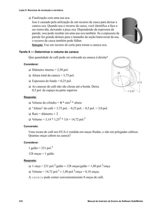 Lição 9: Recursos de revolução e varredura
210 Manual do Instrutor de Ensino do Software SolidWorks
 Finalização com uma asa oca.
Isso é causado pela utilização de um recurso de casca para deixar a
caneca oca. Quando usa o recurso de casca, você identifica a face a
ser removida, deixando a peça oca. Dependendo da espessura da
parede, isso pode resultar em uma asa oca também. Se a espessura da
parede for grande demais para o tamanho da seção transversal da asa,
o recurso de casca também pode falhar.
Solução: Use um recurso de corte para tornar a caneca oca.
Tarefa 4 — Determinar o volume da caneca
Que quantidade de café pode ser colocada na caneca à direita?
Considerar:
 Diâmetro interno = 2,50 pol.
 Altura total da caneca = 3,75 pol.
 Espessura do fundo = 0,25 pol.
 As canecas de café não são cheias até a borda. Deixe
0,5 pol. de espaço na parte superior.
Resposta:
 Volume do cilindro = π * raio2
* altura
 “Altura” do café = 3,75 pol. – 0,25 pol. – 0,5 pol. = 3,0 pol.
 Raio = diâmetro ÷ 2
 Volume = 3,14 * 1,252
* 3,0 = 14,72 pol.3
Conversão:
Uma xícara de café nos EUA é vendida em onças fluidas, e não em polegadas cúbicas.
Quantas onças cabem na caneca?
Considerar:
1 galão = 231 pol.3
128 onças = 1 galão
Resposta:
 1 onça = 231 pol.3/galão ÷ 128 onças/galão = 1,80 pol.3/onça.
 Volume = 14,72 pol.3 ÷ 1,80 pol.3/onça = 8,18 onças.
A caneca pode conter convenientemente 8 onças de café.
 