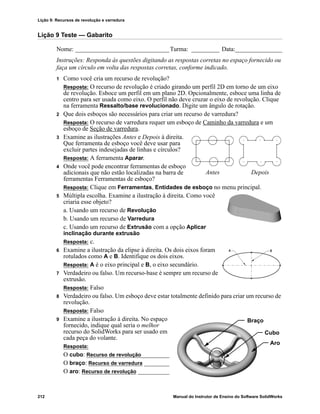 Lição 9: Recursos de revolução e varredura
212 Manual do Instrutor de Ensino do Software SolidWorks
Lição 9 Teste — Gabarito
Nome: ______________________________Turma: _________ Data:_______________
Instruções: Responda às questões digitando as respostas corretas no espaço fornecido ou
faça um círculo em volta das respostas corretas, conforme indicado.
1 Como você cria um recurso de revolução?
Resposta: O recurso de revolução é criado girando um perfil 2D em torno de um eixo
de revolução. Esboce um perfil em um plano 2D. Opcionalmente, esboce uma linha de
centro para ser usada como eixo. O perfil não deve cruzar o eixo de revolução. Clique
na ferramenta Ressalto/base revolucionado. Digite um ângulo de rotação.
2 Que dois esboços são necessários para criar um recurso de varredura?
Resposta: O recurso de varredura requer um esboço de Caminho da varredura e um
esboço de Seção de varredura.
3 Examine as ilustrações Antes e Depois à direita.
Que ferramenta de esboço você deve usar para
excluir partes indesejadas de linhas e círculos?
Resposta: A ferramenta Aparar.
4 Onde você pode encontrar ferramentas de esboço
adicionais que não estão localizadas na barra de
ferramentas Ferramentas de esboço?
Resposta: Clique em Ferramentas, Entidades de esboço no menu principal.
5 Múltipla escolha. Examine a ilustração à direita. Como você
criaria esse objeto?
a. Usando um recurso de Revolução
b. Usando um recurso de Varredura
c. Usando um recurso de Extrusão com a opção Aplicar
inclinação durante extrusão
Resposta: c.
6 Examine a ilustração da elipse à direita. Os dois eixos foram
rotulados como A e B. Identifique os dois eixos.
Resposta: A é o eixo principal e B, o eixo secundário.
7 Verdadeiro ou falso. Um recurso-base é sempre um recurso de
extrusão.
Resposta: Falso
8 Verdadeiro ou falso. Um esboço deve estar totalmente definido para criar um recurso de
revolução.
Resposta: Falso
9 Examine a ilustração à direita. No espaço
fornecido, indique qual seria o melhor
recurso do SolidWorks para ser usado em
cada peça do volante.
Resposta:
O cubo: Recurso de revolução_________
O braço: Recurso de varredura ________
O aro: Recurso de revolução __________
Antes Depois
Aro
Braço
Cubo
 