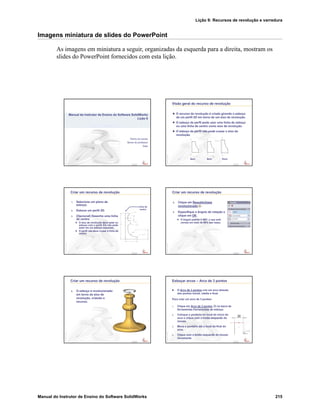 Lição 9: Recursos de revolução e varredura
Manual do Instrutor de Ensino do Software SolidWorks 215
Imagens miniatura de slides do PowerPoint
As imagens em miniatura a seguir, organizadas da esquerda para a direita, mostram os
slides do PowerPoint fornecidos com esta lição.
Confidential
Information
Nome da escola
Nome do professor
Data
Manual do Instrutor de Ensino do Software SolidWorks
Lição 9
Confidential
Information
Visão geral do recurso de revolução
O recurso de revolução é criado girando o esboço
de um perfil 2D em torno de um eixo de revolução.
O esboço de perfil pode usar uma linha de esboço
ou uma linha de centro como eixo de revolução.
O esboço de perfil não pode cruzar o eixo de
revolução.
Bom Bom Ruim
Confidential
Information
Criar um recurso de revolução
1. Selecione um plano de
esboço.
2. Esboce um perfil 2D.
3. (Opcional) Desenhe uma linha
de centro.
O eixo de revolução deve estar no
esboço com o perfil. Ele não pode
estar em um esboço separado.
O perfil não deve cruzar a linha de
centro.
Linha de
centro
Confidential
Information
Criar um recurso de revolução
4. Clique em Ressalto/base
revolucionado .
5. Especifique o ângulo de rotação e
clique em OK.
O ângulo padrão é 360°, o que está
correto em mais de 99% das vezes.
Confidential
Information
Criar um recurso de revolução
6. O esboço é revolucionado
em torno do eixo de
revolução, criando o
recurso.
Confidential
Information
Esboçar arcos – Arco de 3 pontos
O Arco de 3 pontos cria um arco através
dos pontos inicial, médio e final.
Para criar um arco de 3 pontos:
1. Clique em Arco de 3 pontos na barra de
ferramentas Ferramentas de esboço.
2. Coloque o ponteiro no local do início do
arco e clique com o botão esquerdo do
mouse.
3. Mova o ponteiro até o local do final do
arco.
4. Clique com o botão esquerdo do mouse
novamente.
 