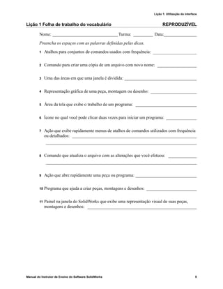 Lição 1: Utilização da interface
Manual do Instrutor de Ensino do Software SolidWorks 9
Lição 1 Folha de trabalho do vocabulário REPRODUZÍVEL
Nome: ______________________________Turma: _________ Data:_______________
Preencha os espaços com as palavras definidas pelas dicas.
1 Atalhos para conjuntos de comandos usados com frequência: ____________________
2 Comando para criar uma cópia de um arquivo com novo nome: __________________
3 Uma das áreas em que uma janela é dividida: _________________________________
4 Representação gráfica de uma peça, montagem ou desenho: _____________________
5 Área da tela que exibe o trabalho de um programa: ____________________________
6 Ícone no qual você pode clicar duas vezes para iniciar um programa: ______________
7 Ação que exibe rapidamente menus de atalhos de comandos utilizados com frequência
ou detalhados: _________________________________________________________
_____________________________________________________________________
8 Comando que atualiza o arquivo com as alterações que você efetuou: _____________
_____________________________________________________________________
9 Ação que abre rapidamente uma peça ou programa: ____________________________
10 Programa que ajuda a criar peças, montagens e desenhos: _______________________
11 Painel na janela do SolidWorks que exibe uma representação visual de suas peças,
montagens e desenhos: __________________________________________________
 