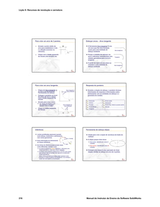 Lição 9: Recursos de revolução e varredura
216 Manual do Instrutor de Ensino do Software SolidWorks
Confidential
Information
Para criar um arco de 3 pontos:
5. Arraste o ponto médio do
arco para estabelecer o raio
e a direção (convexo vs.
côncavo).
6. Clique com o botão esquerdo
do mouse uma terceira vez.
Confidential
Information
Esboçar arcos – Arco tangente
A ferramenta Arco tangente cria
um arco que faz uma transição
suave para uma entidade de
esboço existente.
Poupa o trabalho de esboçar um
arco e adicionar manualmente uma
relação geométrica para torná-lo
tangente.
O ponto de início do arco deve se
conectar a uma entidade de
esboço existente.
Sem tangência
Sem tangência
Tangente
Confidential
Information
Para criar um arco tangente:
1. Clique em Arco tangente
na barra de ferramentas
Ferramentas de esboço.
2. Coloque o ponteiro no local
do início do arco e clique
com o botão esquerdo do
mouse.
3. Arraste para criar o arco.
Os valores de ângulo e raio
são exibidos no ponteiro
quando o arco é criado.
4. Clique no botão esquerdo
do mouse.
Arco tangente à
linha existente
Arco tangente ao
arco existente
Confidential
Information
Resposta do ponteiro
Durante a criação do esboço, o ponteiro fornece
informações de resposta e informações sobre
alinhamento com as entidades do esboço e a
geometria do modelo.
Tangente
AtivadoPerpendicular
Ponto final, vértice ou ponto centralParalelo
InterseçãoVertical
Ponto médioHorizontal
Confidential
Information
Inferência
Linhas pontilhadas aparecem quando
você esboça, mostrando o alinhamento
com outras geometrias.
Essa informação de alinhamento
se chama inferência.
As linhas de inferência apresentam duas
cores diferentes: laranja e azul.
As linhas de inferência laranja capturam e adicionam uma
relação geométrica, como uma relação Tangente.
As linhas azuis mostram o alinhamento e servem como ajuda
para esboçar, mas na verdade não capturam ou adicionam
relação geométrica.
(Nota: Linhas de inferência laranja podem aparecer como
amarelas na vista de gráficos do SolidWorks. A cor laranja é
usada aqui para ajudar na visualização.)
Azul
Laranja
Confidential
Information
Ferramenta de esboço elipse
Usada para criar a seção de varredura da haste do
castiçal.
A elipse possui dois eixos:
Eixo maior, identificado como A
à direita.
Eixo menor, identificado como B
à direita.
Esboçar uma elipse é uma operação em duas
etapas, similar ao esboço do arco de 3 pontos.
 