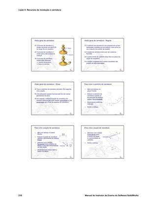 Lição 9: Recursos de revolução e varredura
218 Manual do Instrutor de Ensino do Software SolidWorks
Confidential
Information
Visão geral de varredura
O recurso de varredura é
criado movendo um perfil 2D
ao longo de um caminho.
O recurso de varredura é
usado para criar a haste do
castiçal.
O recurso de varredura
requer dois esboços:
Caminho de varredura
Seção de varredura
Seção
Caminho
Confidential
Information
Visão geral de varredura – Regras
O caminho de varredura é um conjunto de curvas
esboçadas contidas em um esboço, uma curva ou
um conjunto de arestas de modelo.
A seção de varredura deve ser um contorno
fechado.
O ponto inicial do caminho deve ficar no plano da
seção de varredura.
A seção, o caminho ou o sólido resultante não
podem se auto-interceptar.
Confidential
Information
Visão geral de varredura – Dicas
Faça o caminho da varredura primeiro. Em seguida,
crie a seção.
Crie pequenas seções transversais fora de outras
geometrias da peça.
Em seguida, coloque a seção de varredura em
posição adicionando uma relação coincidente ou de
penetração até o final do caminho de varredura.
Confidential
Information
Para criar o caminho de varredura:
1. Abra um esboço no
plano Frontal.
2. Esboce o caminho de
varredura usando as
ferramentas de esboço
Linha e Arco tangente.
3. Dimensione conforme
indicado.
4. Feche o esboço.
Confidential
Information
Para criar a seção de varredura:
1. Abra um esboço no plano
Direito.
2. Esboce a seção de varredura
usando a ferramenta de esboço
Elipse.
3. Adicione uma relação
Horizontal entre o centro da
elipse e uma das extremidades
do eixo maior.
4. Dimensione os eixos maior e
menor da elipse.
Horizontal
Confidential
Information
Para criar a seção de varredura:
5. Adicione uma relação
Coincidente entre
o centro da elipse
e a extremidade do
caminho.
6. Feche o esboço.
Coincidente
 