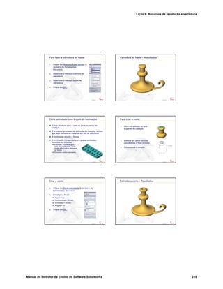 Lição 9: Recursos de revolução e varredura
Manual do Instrutor de Ensino do Software SolidWorks 219
Confidential
Information
Para fazer a varredura da haste:
1. Clique em Ressalto/base varrido
na barra de ferramentas
Recursos.
2. Selecione o esboço Caminho da
varredura.
3. Selecione o esboço Seção de
varredura.
4. Clique em OK .
Confidential
Information
Varredura da haste – Resultados
Confidential
Information
Corte extrudado com ângulo de inclinação
Crie a abertura para a vela na parte superior do
castiçal.
É o mesmo processo de extrusão de ressalto, exceto
que aqui remove-se material em vez de adicionar.
A inclinação afunila a forma.
A inclinação é importante em peças moldadas,
fundidas ou forjadas.
Exemplo: Forma de gelo –
sem uma inclinação, seria
muito difícil retirar os cubos
da forma.
Encontre outros exemplos.
Confidential
Information
Para criar o corte:
1. Abra um esboço na face
superior do castiçal.
2. Esboce um perfil circular
concêntrico à face circular.
3. Dimensione o círculo.
Confidential
Information
Criar o corte:
4. Clique em Corte extrudado na barra de
ferramentas Recursos.
5. Condições finais:
Tipo = Cego
Profundidade = 25 mm
Inclinação = ativada
Ângulo = 15°
6. Clique em OK .
Confidential
Information
Extrudar o corte – Resultados
 