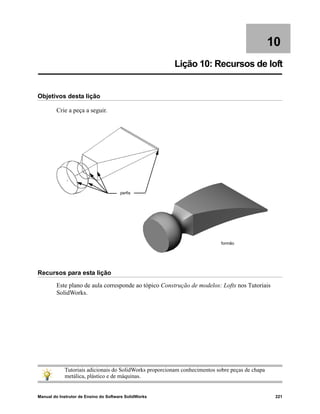 Manual do Instrutor de Ensino do Software SolidWorks 221
10
Lição 10: Recursos de loft
Objetivos desta lição
Crie a peça a seguir.
Recursos para esta lição
Este plano de aula corresponde ao tópico Construção de modelos: Lofts nos Tutoriais
SolidWorks.
Tutoriais adicionais do SolidWorks proporcionam conhecimentos sobre peças de chapa
metálica, plástico e de máquinas.
perfis
formão
 